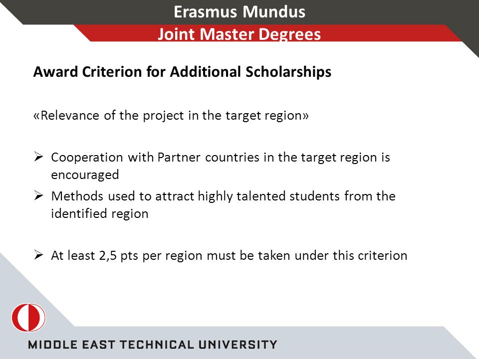 Erasmus Mundus Joint Master Degrees Award Criterion for Additional Scholarships «Relevance of the project in the target region»  Cooperation with Partner countries in the target region is encouraged  Methods used to attract highly talented students from the identified region  At least 2,5 pts per region must be taken under this criterion