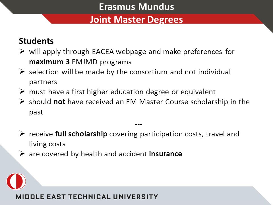 Erasmus Mundus Joint Master Degrees Students  will apply through EACEA webpage and make preferences for maximum 3 EMJMD programs  selection will be made by the consortium and not individual partners  must have a first higher education degree or equivalent  should not have received an EM Master Course scholarship in the past ---  receive full scholarship covering participation costs, travel and living costs  are covered by health and accident insurance
