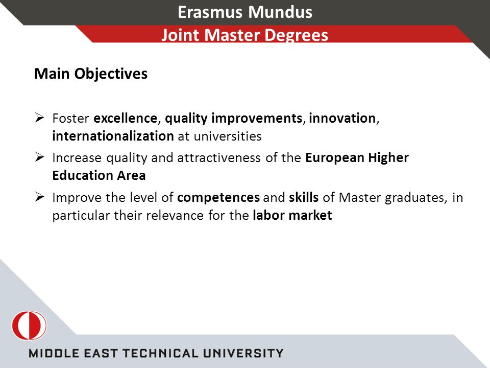 Erasmus Mundus Joint Master Degrees Main Objectives  Foster excellence, quality improvements, innovation, internationalization at universities  Increase quality and attractiveness of the European Higher Education Area  Improve the level of competences and skills of Master graduates, in particular their relevance for the labor market
