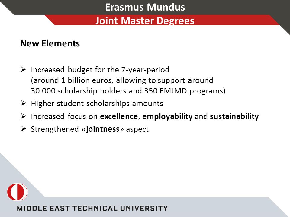 Erasmus Mundus Joint Master Degrees New Elements  Increased budget for the 7-year-period (around 1 billion euros, allowing to support around scholarship holders and 350 EMJMD programs)  Higher student scholarships amounts  Increased focus on excellence, employability and sustainability  Strengthened «jointness» aspect