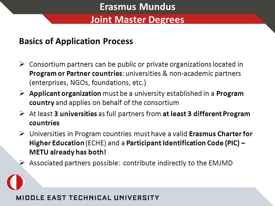 Erasmus Mundus Joint Master Degrees Basics of Application Process  Consortium partners can be public or private organizations located in Program or Partner countries: universities & non-academic partners (enterprises, NGOs, foundations, etc.)  Applicant organization must be a university established in a Program country and applies on behalf of the consortium  At least 3 universities as full partners from at least 3 different Program countries  Universities in Program countries must have a valid Erasmus Charter for Higher Education (ECHE) and a Participant Identification Code (PIC) – METU already has both.
