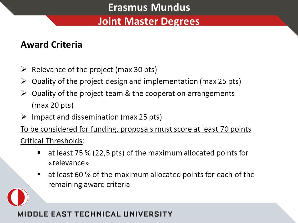 Erasmus Mundus Joint Master Degrees Award Criteria  Relevance of the project (max 30 pts)  Quality of the project design and implementation (max 25 pts)  Quality of the project team & the cooperation arrangements (max 20 pts)  Impact and dissemination (max 25 pts) To be considered for funding, proposals must score at least 70 points Critical Thresholds:  at least 75 % (22,5 pts) of the maximum allocated points for «relevance»  at least 60 % of the maximum allocated points for each of the remaining award criteria