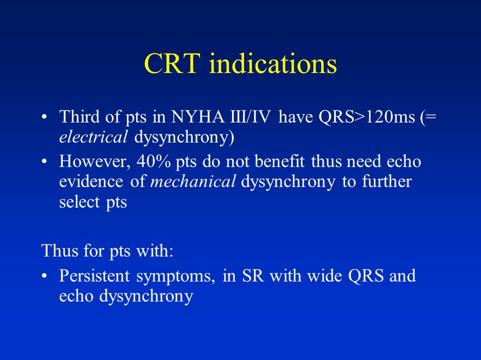 CRT indications Third of pts in NYHA III/IV have QRS>120ms (= electrical dysynchrony) However, 40% pts do not benefit thus need echo evidence of mechanical dysynchrony to further select pts Thus for pts with: Persistent symptoms, in SR with wide QRS and echo dysynchrony