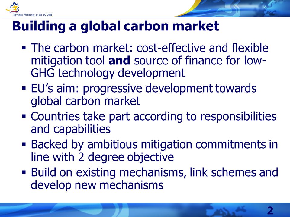 2 Building a global carbon market  The carbon market: cost-effective and flexible mitigation tool and source of finance for low- GHG technology development  EU’s aim: progressive development towards global carbon market  Countries take part according to responsibilities and capabilities  Backed by ambitious mitigation commitments in line with 2 degree objective  Build on existing mechanisms, link schemes and develop new mechanisms