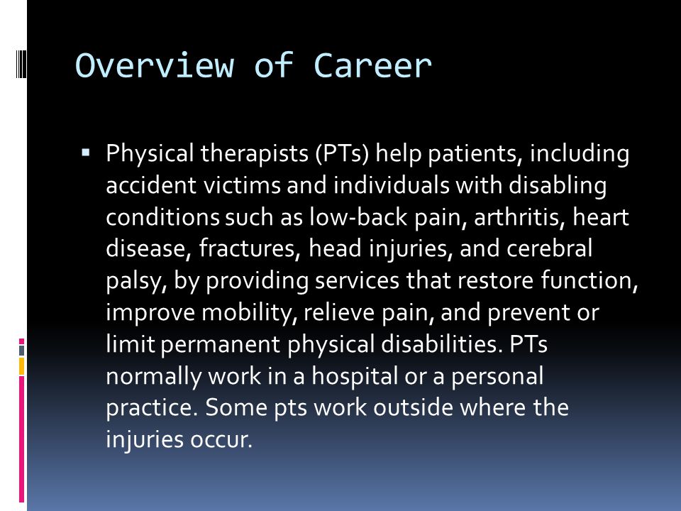 Overview of Career  Physical therapists (PTs) help patients, including accident victims and individuals with disabling conditions such as low-back pain, arthritis, heart disease, fractures, head injuries, and cerebral palsy, by providing services that restore function, improve mobility, relieve pain, and prevent or limit permanent physical disabilities.