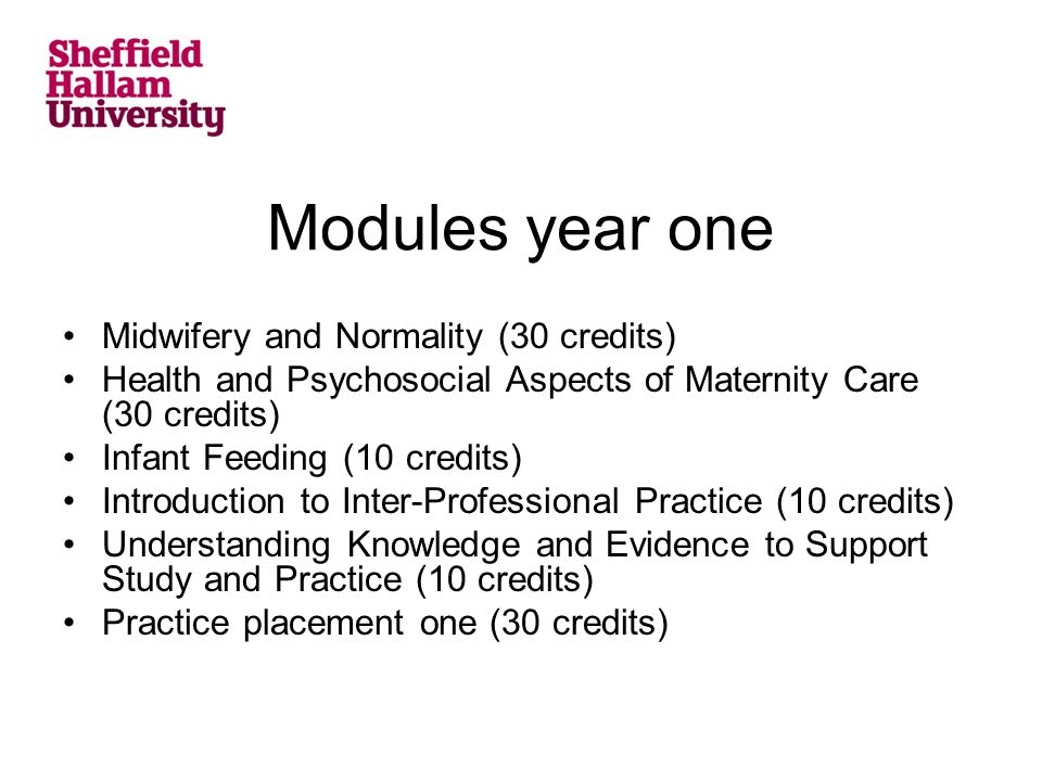 Modules year one Midwifery and Normality (30 credits) Health and Psychosocial Aspects of Maternity Care (30 credits) Infant Feeding (10 credits) Introduction to Inter-Professional Practice (10 credits) Understanding Knowledge and Evidence to Support Study and Practice (10 credits) Practice placement one (30 credits)