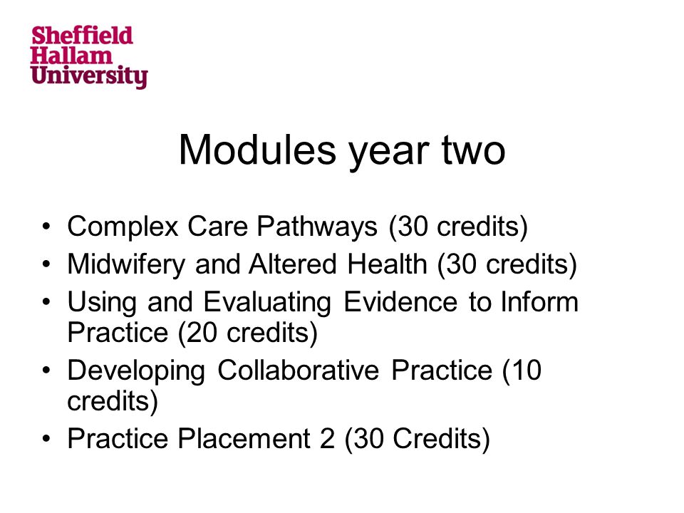 Modules year two Complex Care Pathways (30 credits) Midwifery and Altered Health (30 credits) Using and Evaluating Evidence to Inform Practice (20 credits) Developing Collaborative Practice (10 credits) Practice Placement 2 (30 Credits)