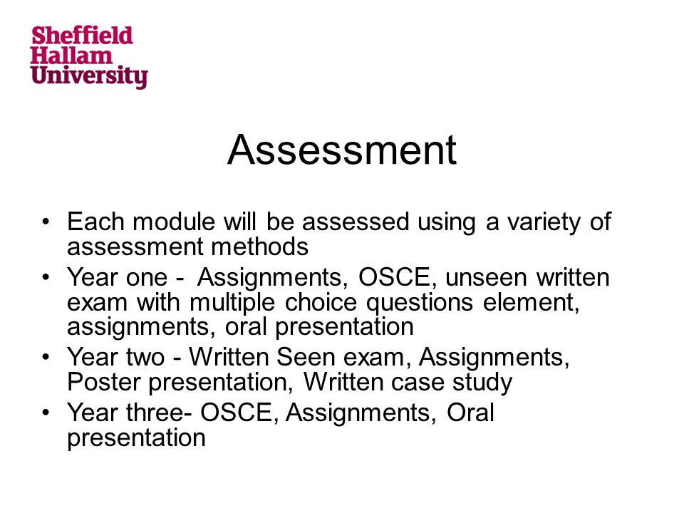 Assessment Each module will be assessed using a variety of assessment methods Year one - Assignments, OSCE, unseen written exam with multiple choice questions element, assignments, oral presentation Year two - Written Seen exam, Assignments, Poster presentation, Written case study Year three- OSCE, Assignments, Oral presentation