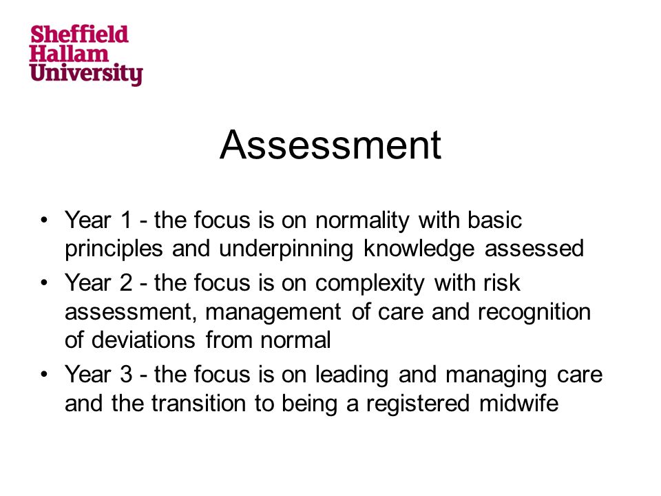 Assessment Year 1 - the focus is on normality with basic principles and underpinning knowledge assessed Year 2 - the focus is on complexity with risk assessment, management of care and recognition of deviations from normal Year 3 - the focus is on leading and managing care and the transition to being a registered midwife
