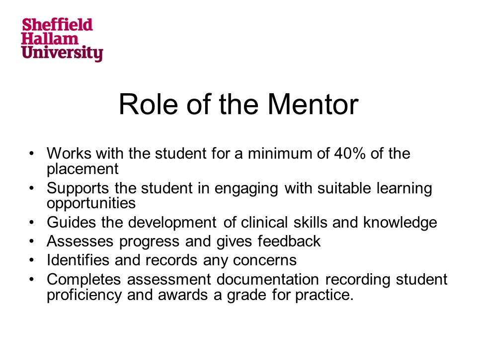 Role of the Mentor Works with the student for a minimum of 40% of the placement Supports the student in engaging with suitable learning opportunities Guides the development of clinical skills and knowledge Assesses progress and gives feedback Identifies and records any concerns Completes assessment documentation recording student proficiency and awards a grade for practice.