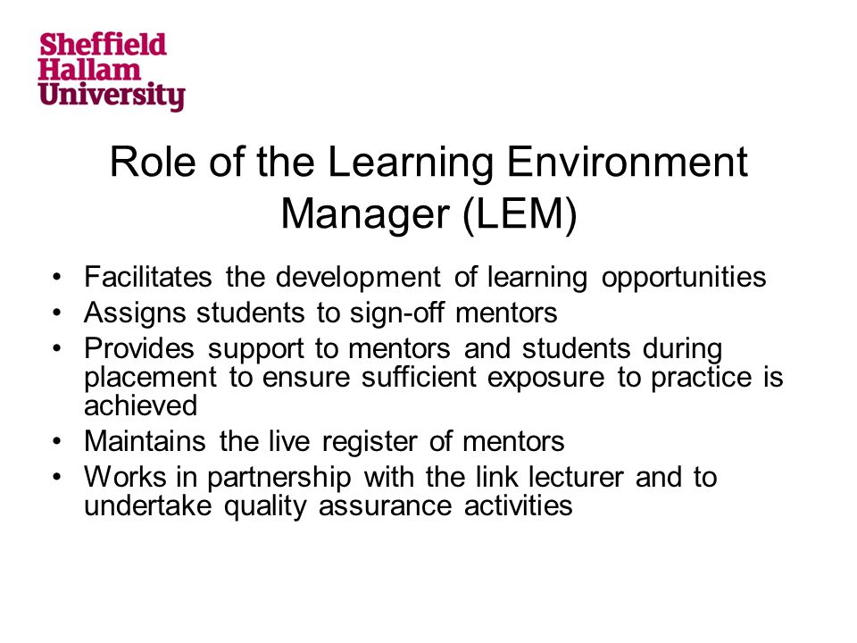 Role of the Learning Environment Manager (LEM) Facilitates the development of learning opportunities Assigns students to sign-off mentors Provides support to mentors and students during placement to ensure sufficient exposure to practice is achieved Maintains the live register of mentors Works in partnership with the link lecturer and to undertake quality assurance activities