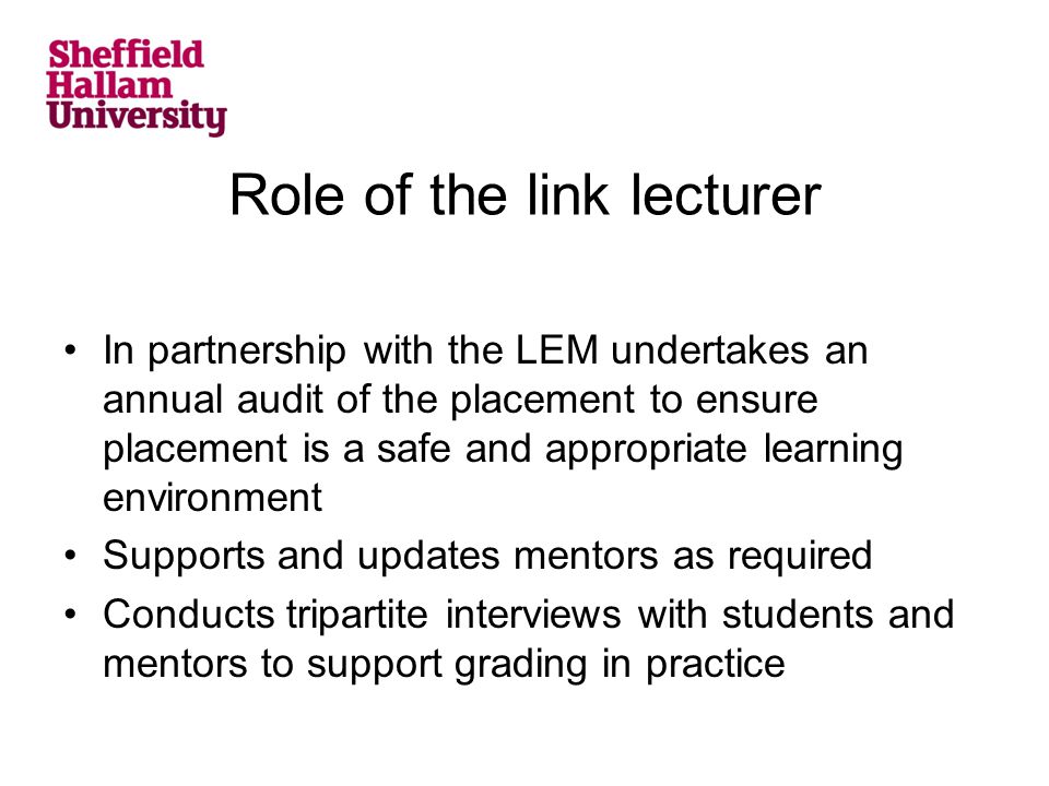 Role of the link lecturer In partnership with the LEM undertakes an annual audit of the placement to ensure placement is a safe and appropriate learning environment Supports and updates mentors as required Conducts tripartite interviews with students and mentors to support grading in practice