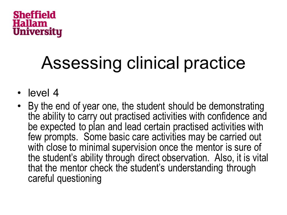 Assessing clinical practice level 4 By the end of year one, the student should be demonstrating the ability to carry out practised activities with confidence and be expected to plan and lead certain practised activities with few prompts.