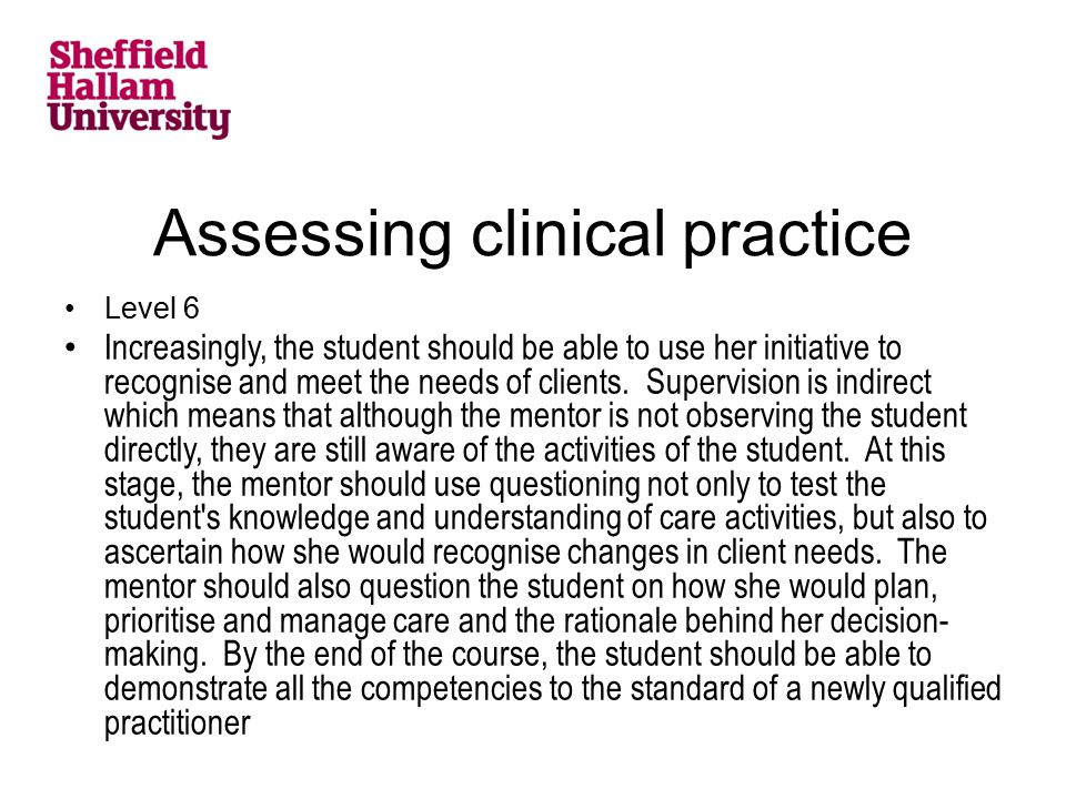 Assessing clinical practice Level 6 Increasingly, the student should be able to use her initiative to recognise and meet the needs of clients.