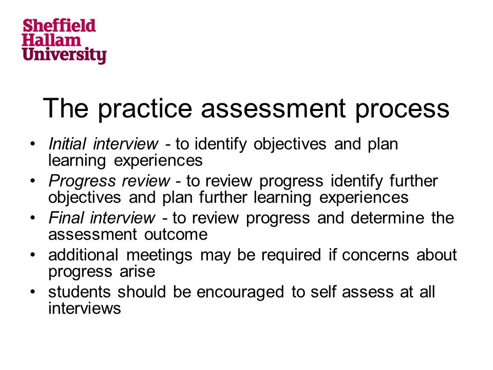 The practice assessment process Initial interview - to identify objectives and plan learning experiences Progress review - to review progress identify further objectives and plan further learning experiences Final interview - to review progress and determine the assessment outcome additional meetings may be required if concerns about progress arise students should be encouraged to self assess at all interviews