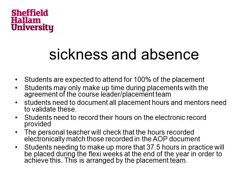 sickness and absence Students are expected to attend for 100% of the placement Students may only make up time during placements with the agreement of the course leader/placement team students need to document all placement hours and mentors need to validate these.