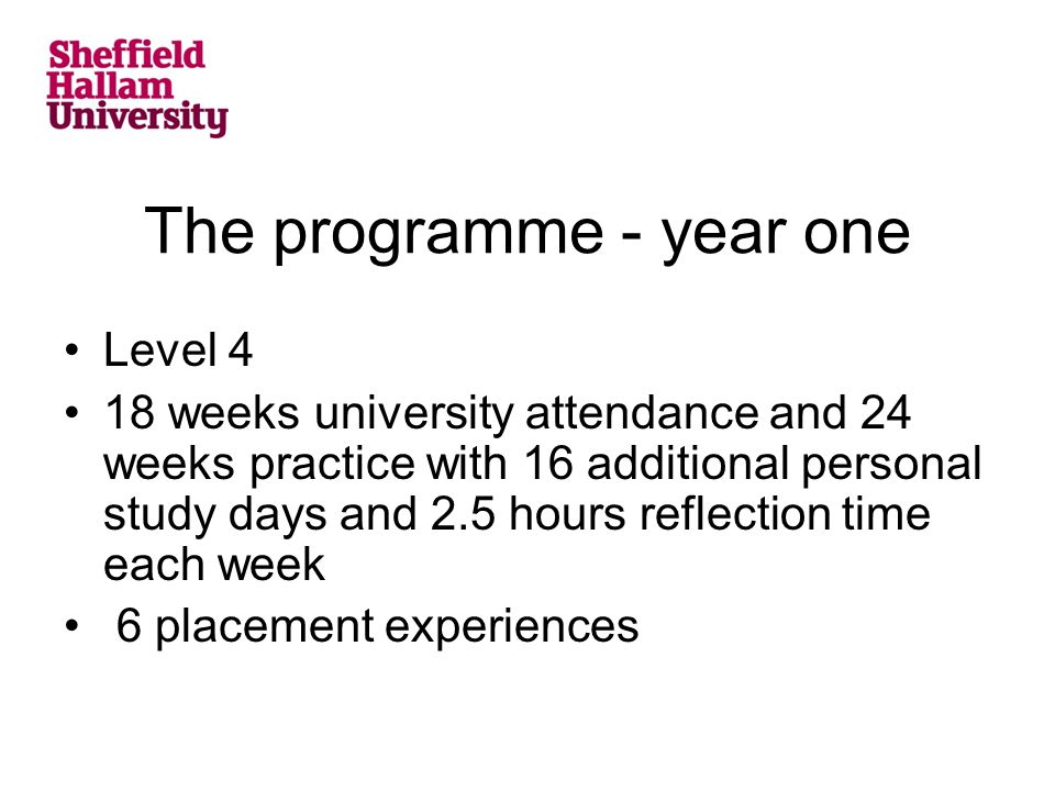 The programme - year one Level 4 18 weeks university attendance and 24 weeks practice with 16 additional personal study days and 2.5 hours reflection time each week 6 placement experiences