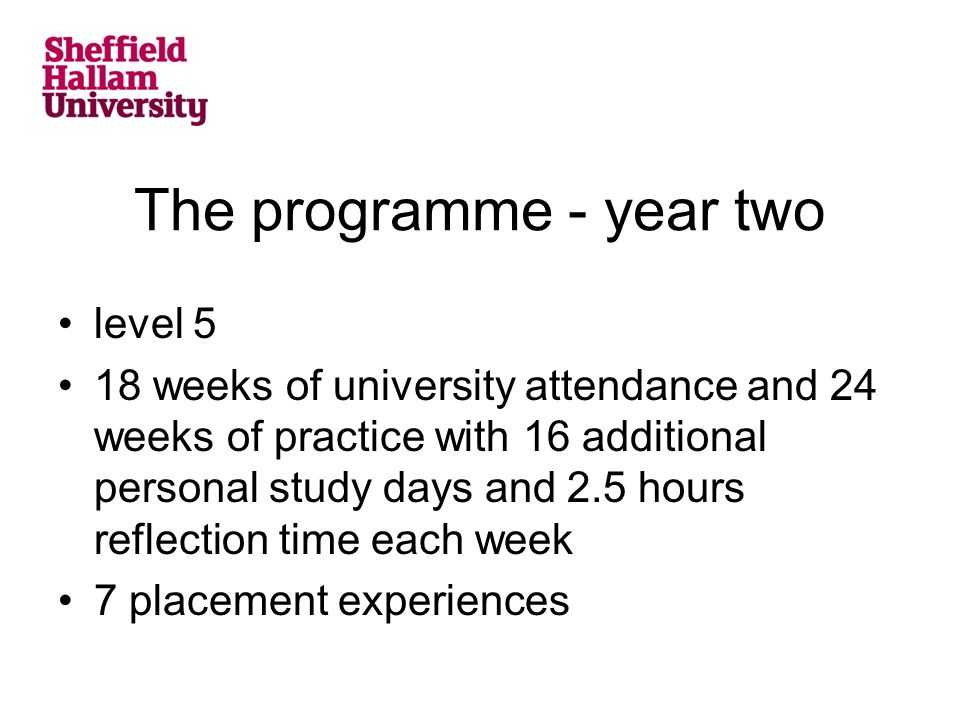 The programme - year two level 5 18 weeks of university attendance and 24 weeks of practice with 16 additional personal study days and 2.5 hours reflection time each week 7 placement experiences