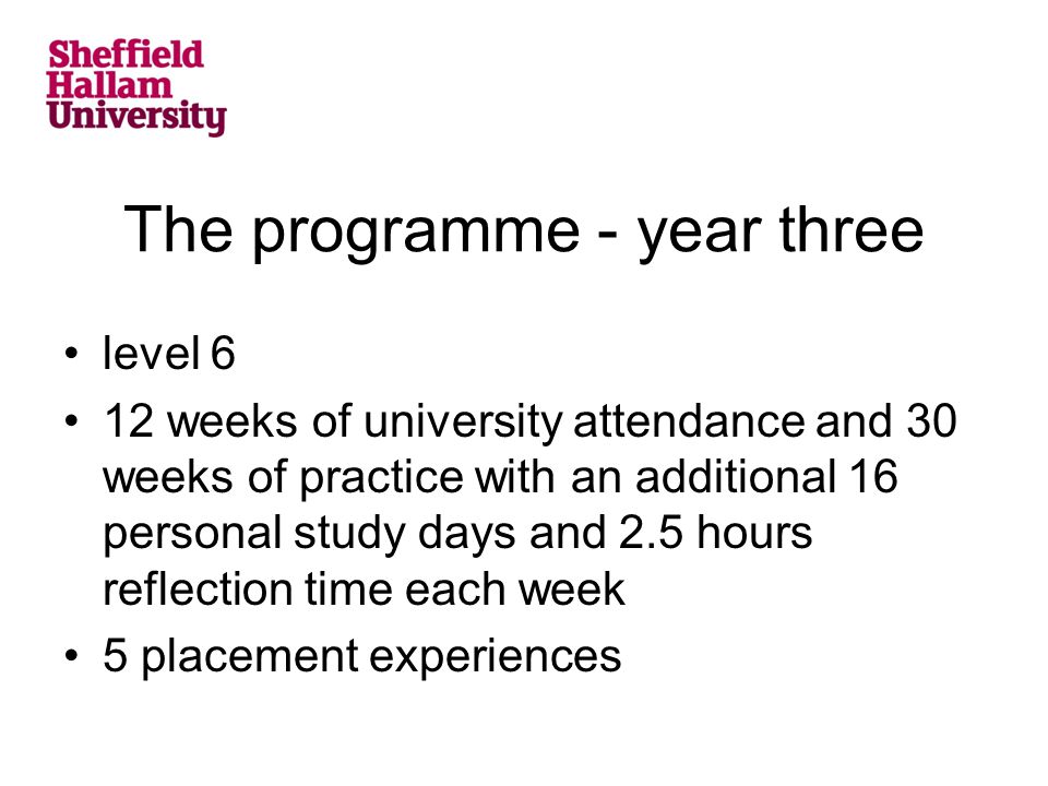 The programme - year three level 6 12 weeks of university attendance and 30 weeks of practice with an additional 16 personal study days and 2.5 hours reflection time each week 5 placement experiences