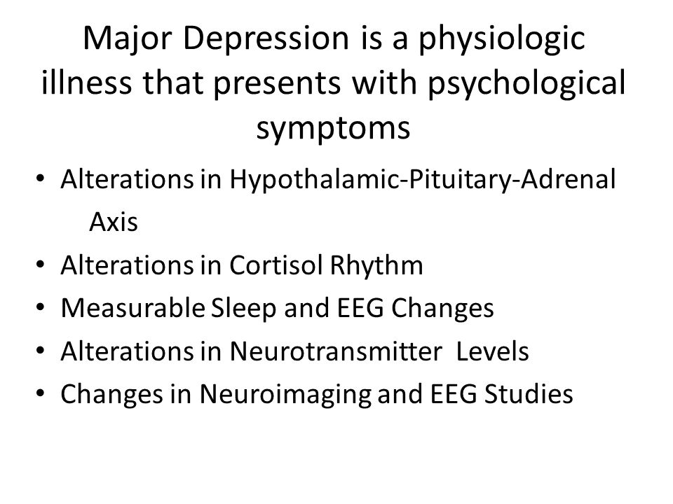 Major Depression is a physiologic illness that presents with psychological symptoms Alterations in Hypothalamic-Pituitary-Adrenal Axis Alterations in Cortisol Rhythm Measurable Sleep and EEG Changes Alterations in Neurotransmitter Levels Changes in Neuroimaging and EEG Studies