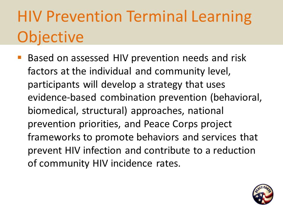 HIV Prevention Terminal Learning Objective  Based on assessed HIV prevention needs and risk factors at the individual and community level, participants will develop a strategy that uses evidence-based combination prevention (behavioral, biomedical, structural) approaches, national prevention priorities, and Peace Corps project frameworks to promote behaviors and services that prevent HIV infection and contribute to a reduction of community HIV incidence rates.