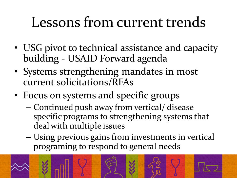 Lessons from current trends USG pivot to technical assistance and capacity building - USAID Forward agenda Systems strengthening mandates in most current solicitations/RFAs Focus on systems and specific groups – Continued push away from vertical/ disease specific programs to strengthening systems that deal with multiple issues – Using previous gains from investments in vertical programing to respond to general needs