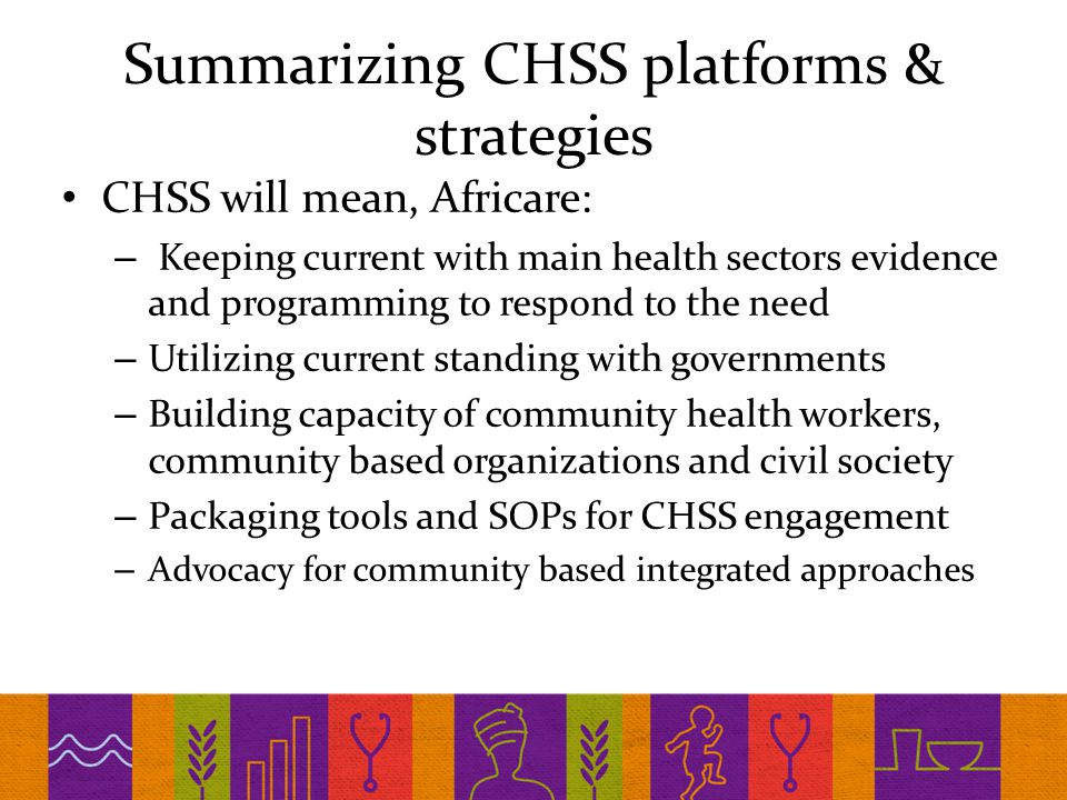 Summarizing CHSS platforms & strategies CHSS will mean, Africare: – Keeping current with main health sectors evidence and programming to respond to the need – Utilizing current standing with governments – Building capacity of community health workers, community based organizations and civil society – Packaging tools and SOPs for CHSS engagement – Advocacy for community based integrated approaches