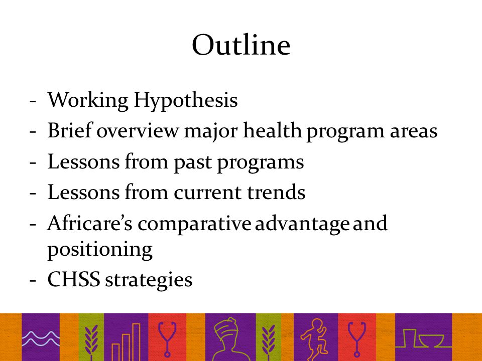 Outline -Working Hypothesis -Brief overview major health program areas -Lessons from past programs -Lessons from current trends -Africare’s comparative advantage and positioning -CHSS strategies