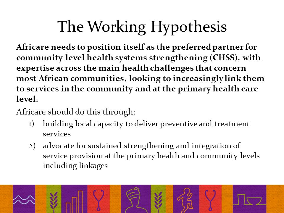 The Working Hypothesis Africare needs to position itself as the preferred partner for community level health systems strengthening (CHSS), with expertise across the main health challenges that concern most African communities, looking to increasingly link them to services in the community and at the primary health care level.
