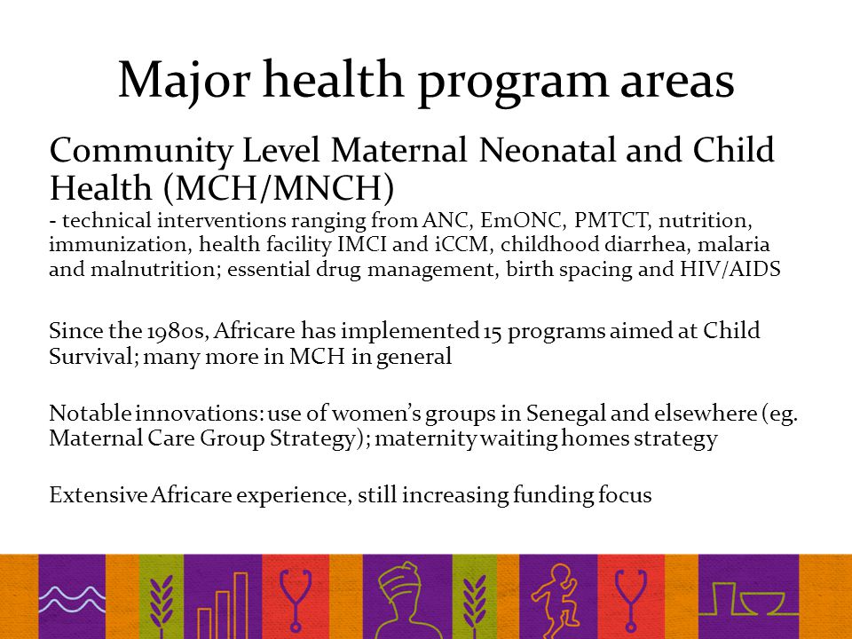 Major health program areas Community Level Maternal Neonatal and Child Health (MCH/MNCH) - technical interventions ranging from ANC, EmONC, PMTCT, nutrition, immunization, health facility IMCI and iCCM, childhood diarrhea, malaria and malnutrition; essential drug management, birth spacing and HIV/AIDS Since the 1980s, Africare has implemented 15 programs aimed at Child Survival; many more in MCH in general Notable innovations: use of women’s groups in Senegal and elsewhere (eg.