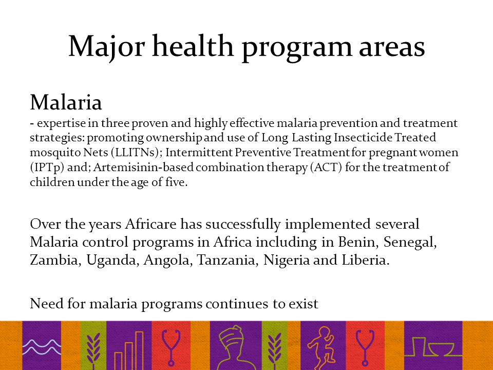 Major health program areas Malaria - expertise in three proven and highly effective malaria prevention and treatment strategies: promoting ownership and use of Long Lasting Insecticide Treated mosquito Nets (LLITNs); Intermittent Preventive Treatment for pregnant women (IPTp) and; Artemisinin-based combination therapy (ACT) for the treatment of children under the age of five.
