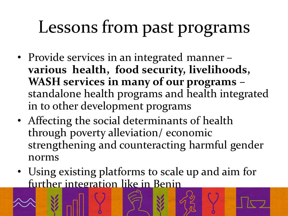 Lessons from past programs Provide services in an integrated manner – various health, food security, livelihoods, WASH services in many of our programs – standalone health programs and health integrated in to other development programs Affecting the social determinants of health through poverty alleviation/ economic strengthening and counteracting harmful gender norms Using existing platforms to scale up and aim for further integration like in Benin