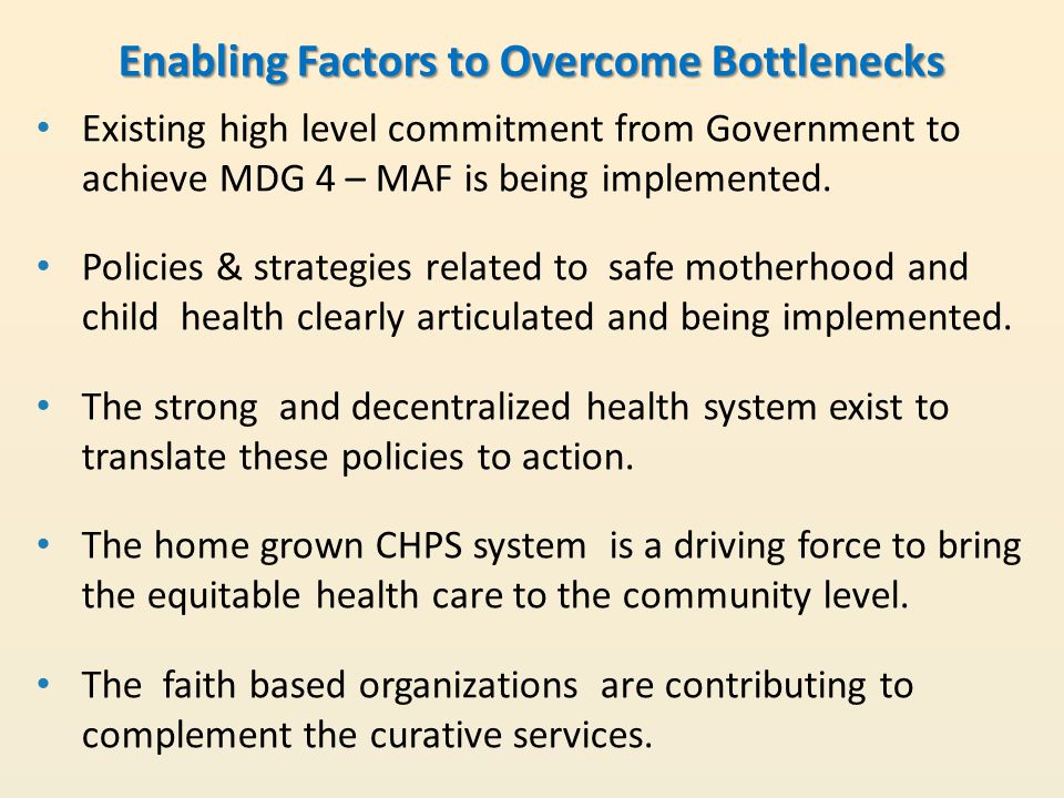 Enabling Factors to Overcome Bottlenecks Existing high level commitment from Government to achieve MDG 4 – MAF is being implemented.