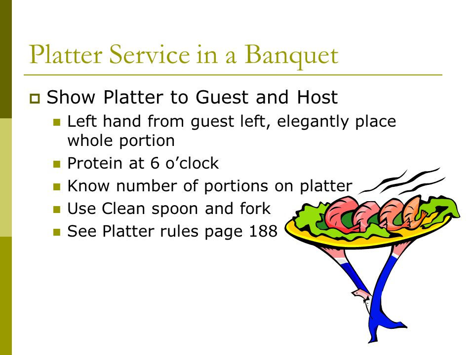 Platter Service in a Banquet  Show Platter to Guest and Host Left hand from guest left, elegantly place whole portion Protein at 6 o’clock Know number of portions on platter Use Clean spoon and fork See Platter rules page 188