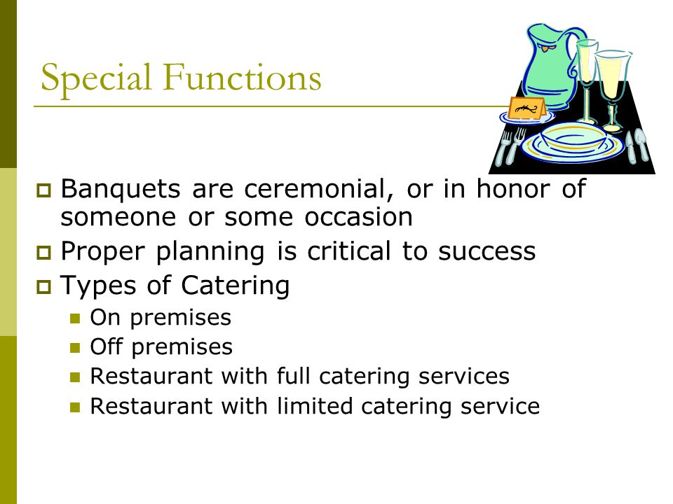 Special Functions  Banquets are ceremonial, or in honor of someone or some occasion  Proper planning is critical to success  Types of Catering On premises Off premises Restaurant with full catering services Restaurant with limited catering service