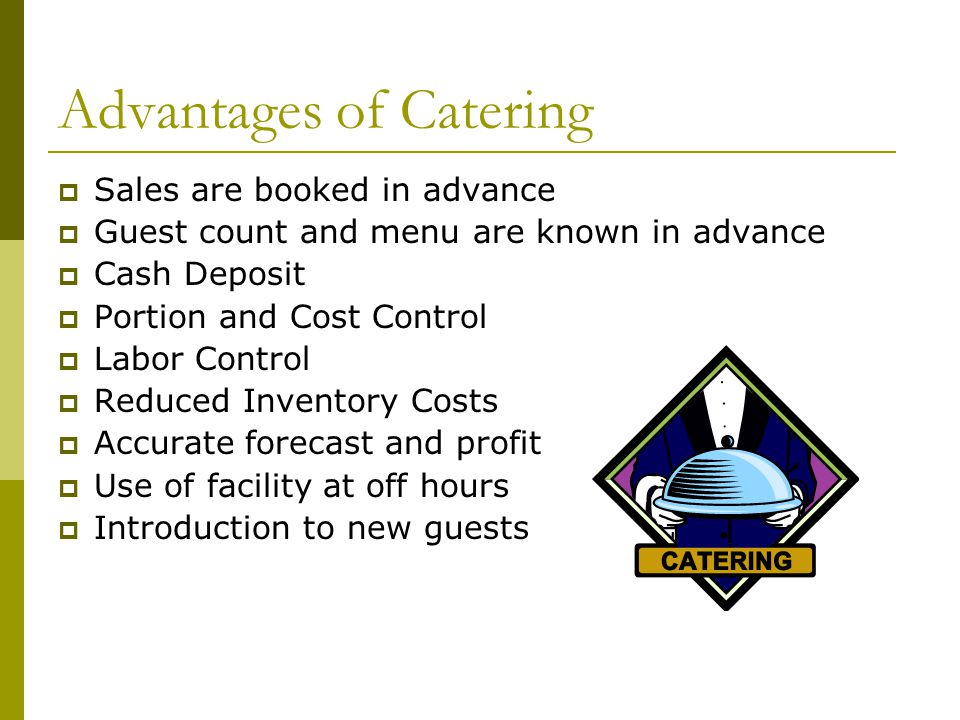Advantages of Catering  Sales are booked in advance  Guest count and menu are known in advance  Cash Deposit  Portion and Cost Control  Labor Control  Reduced Inventory Costs  Accurate forecast and profit  Use of facility at off hours  Introduction to new guests