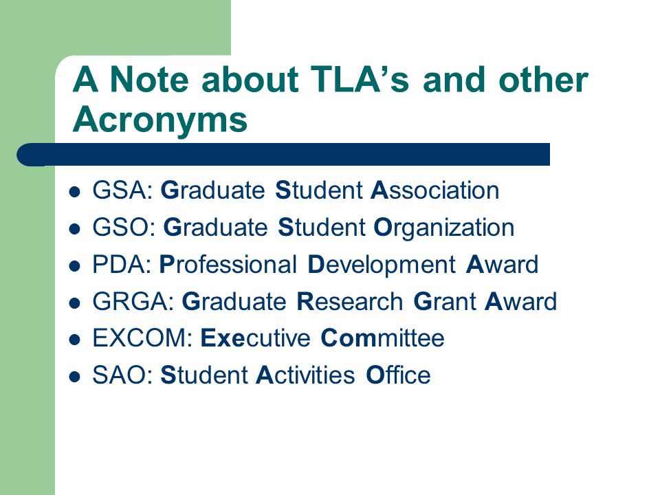 A Note about TLA’s and other Acronyms GSA: Graduate Student Association GSO: Graduate Student Organization PDA: Professional Development Award GRGA: Graduate Research Grant Award EXCOM: Executive Committee SAO: Student Activities Office