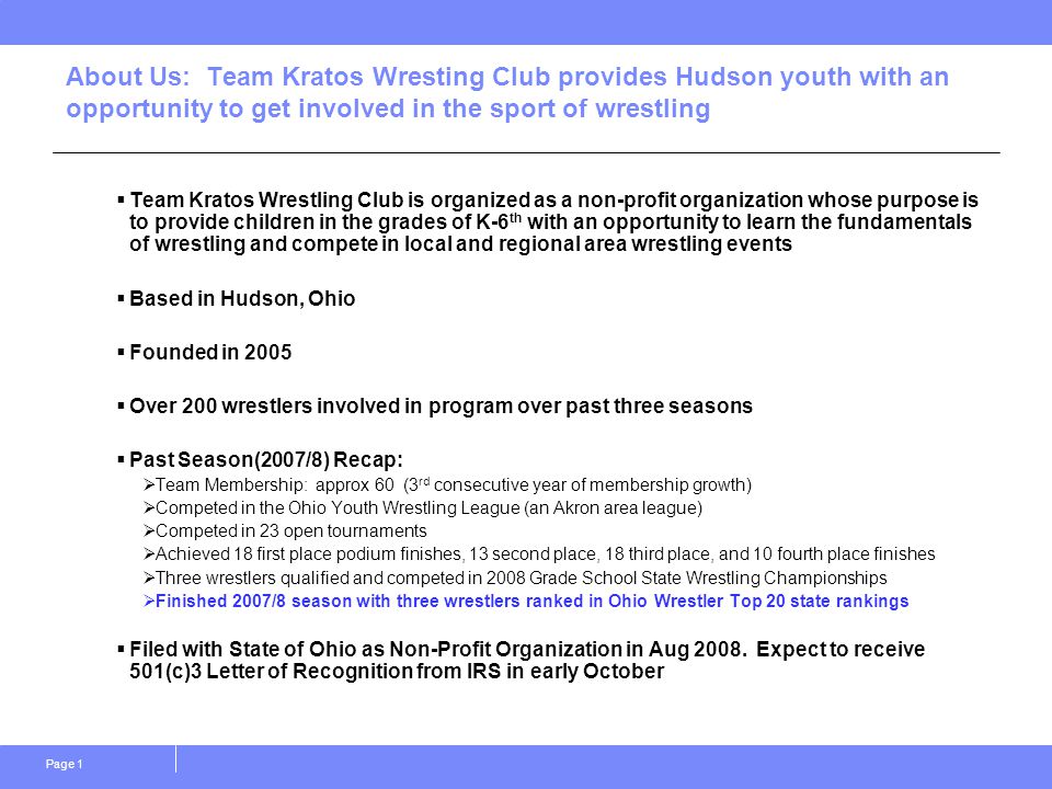 Page 1 About Us: Team Kratos Wresting Club provides Hudson youth with an opportunity to get involved in the sport of wrestling  Team Kratos Wrestling Club is organized as a non-profit organization whose purpose is to provide children in the grades of K-6 th with an opportunity to learn the fundamentals of wrestling and compete in local and regional area wrestling events  Based in Hudson, Ohio  Founded in 2005  Over 200 wrestlers involved in program over past three seasons  Past Season(2007/8) Recap:  Team Membership: approx 60 (3 rd consecutive year of membership growth)  Competed in the Ohio Youth Wrestling League (an Akron area league)  Competed in 23 open tournaments  Achieved 18 first place podium finishes, 13 second place, 18 third place, and 10 fourth place finishes  Three wrestlers qualified and competed in 2008 Grade School State Wrestling Championships  Finished 2007/8 season with three wrestlers ranked in Ohio Wrestler Top 20 state rankings  Filed with State of Ohio as Non-Profit Organization in Aug 2008.