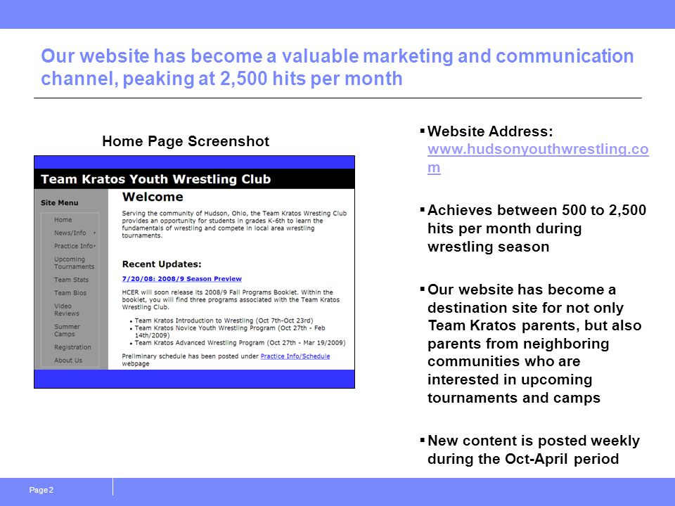 Page 2 Our website has become a valuable marketing and communication channel, peaking at 2,500 hits per month Home Page Screenshot  Website Address:   m   m  Achieves between 500 to 2,500 hits per month during wrestling season  Our website has become a destination site for not only Team Kratos parents, but also parents from neighboring communities who are interested in upcoming tournaments and camps  New content is posted weekly during the Oct-April period