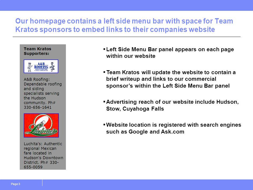Page 3 Our homepage contains a left side menu bar with space for Team Kratos sponsors to embed links to their companies website  Left Side Menu Bar panel appears on each page within our website  Team Kratos will update the website to contain a brief writeup and links to our commercial sponsor’s within the Left Side Menu Bar panel  Advertising reach of our website include Hudson, Stow, Cuyahoga Falls  Website location is registered with search engines such as Google and Ask.com