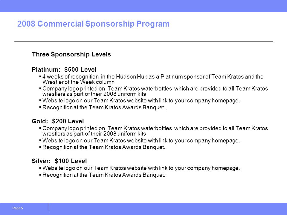 Page Commercial Sponsorship Program Three Sponsorship Levels Platinum: $500 Level  4 weeks of recognition in the Hudson Hub as a Platinum sponsor of Team Kratos and the Wrestler of the Week column  Company logo printed on Team Kratos waterbottles which are provided to all Team Kratos wrestlers as part of their 2008 uniform kits  Website logo on our Team Kratos website with link to your company homepage.