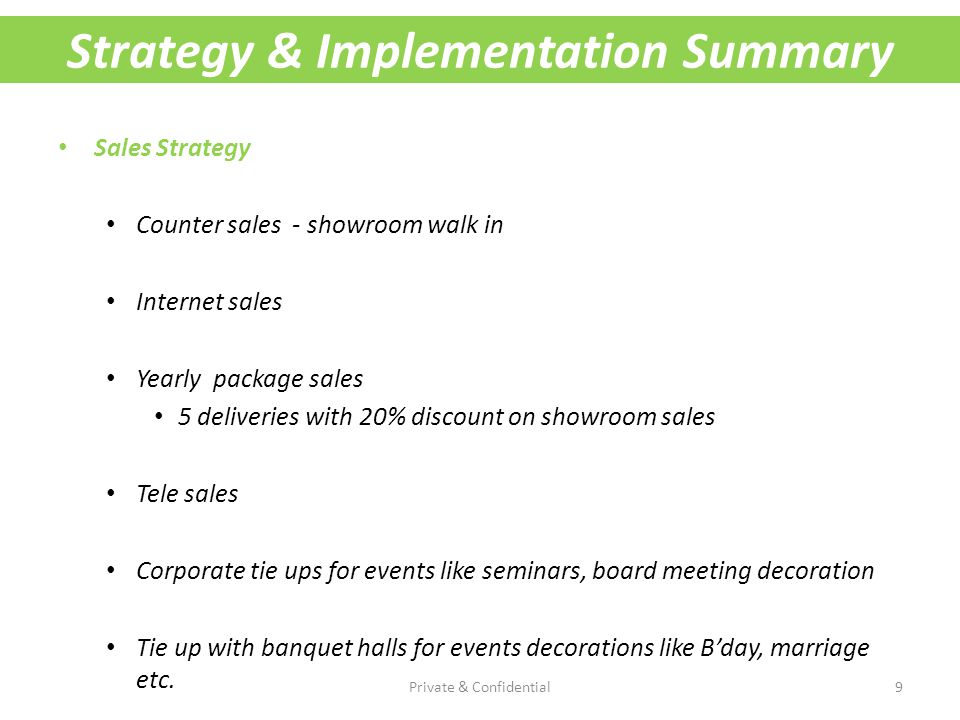 Strategy & Implementation Summary Sales Strategy Counter sales - showroom walk in Internet sales Yearly package sales 5 deliveries with 20% discount on showroom sales Tele sales Corporate tie ups for events like seminars, board meeting decoration Tie up with banquet halls for events decorations like B’day, marriage etc.