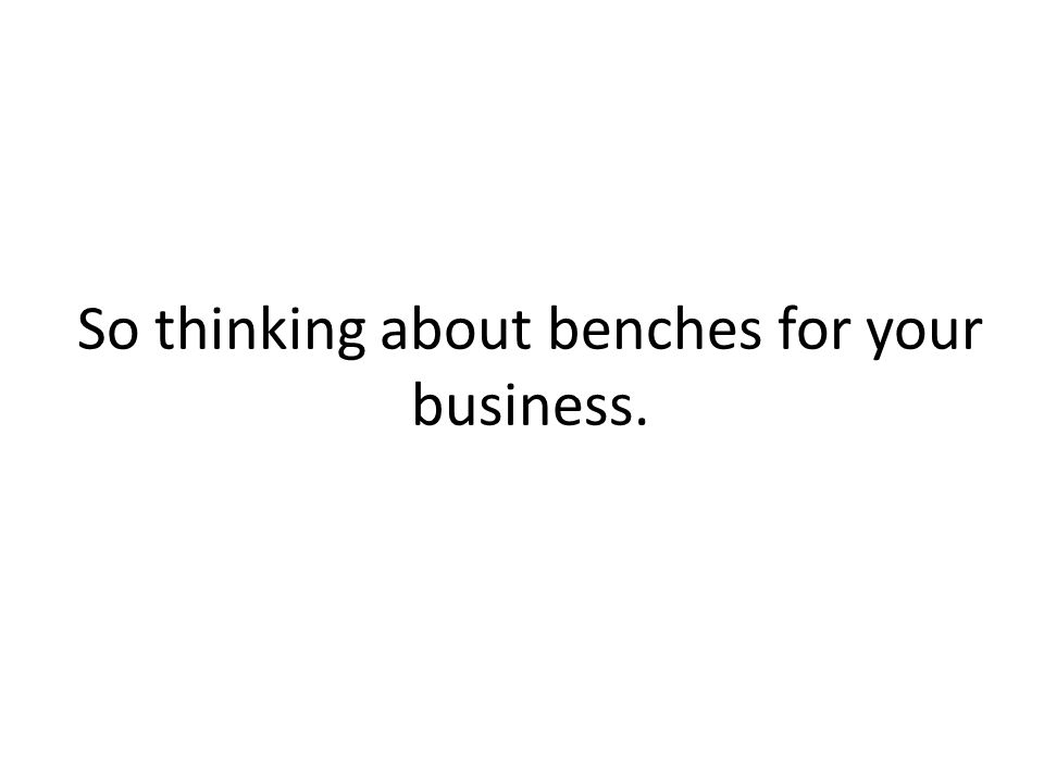 So thinking about benches for your business.