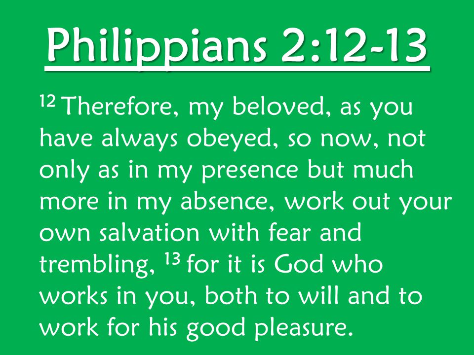 Philippians 2: Therefore, my beloved, as you have always obeyed, so now, not only as in my presence but much more in my absence, work out your own salvation with fear and trembling, 13 for it is God who works in you, both to will and to work for his good pleasure.