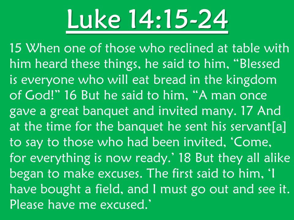 Luke 14: When one of those who reclined at table with him heard these things, he said to him, Blessed is everyone who will eat bread in the kingdom of God! 16 But he said to him, A man once gave a great banquet and invited many.
