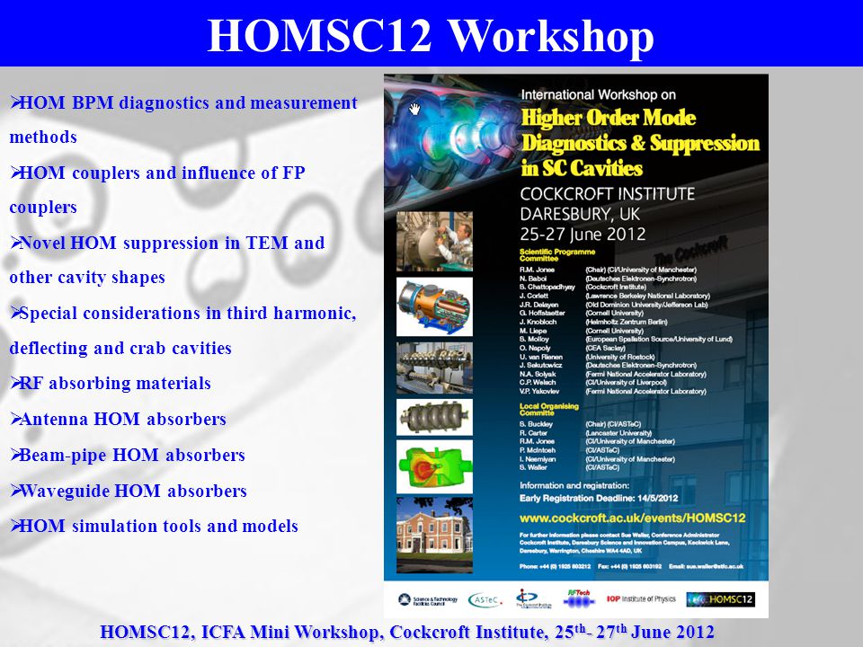 HOMSC12, ICFA Mini Workshop, Cockcroft Institute, 25 th - 27 th June 2012 HOMSC12 Workshop  HOM BPM diagnostics and measurement methods  HOM couplers and influence of FP couplers  Novel HOM suppression in TEM and other cavity shapes  Special considerations in third harmonic, deflecting and crab cavities  RF absorbing materials  Antenna HOM absorbers  Beam-pipe HOM absorbers  Waveguide HOM absorbers  HOM simulation tools and models