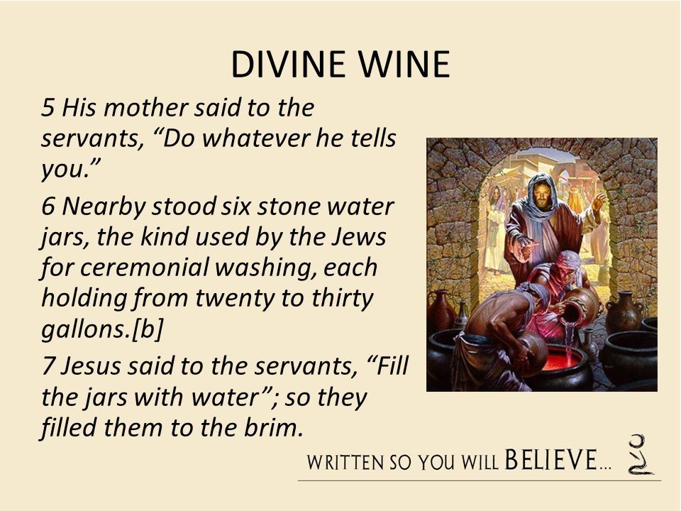 DIVINE WINE 5 His mother said to the servants, Do whatever he tells you. 6 Nearby stood six stone water jars, the kind used by the Jews for ceremonial washing, each holding from twenty to thirty gallons.[b] 7 Jesus said to the servants, Fill the jars with water ; so they filled them to the brim.