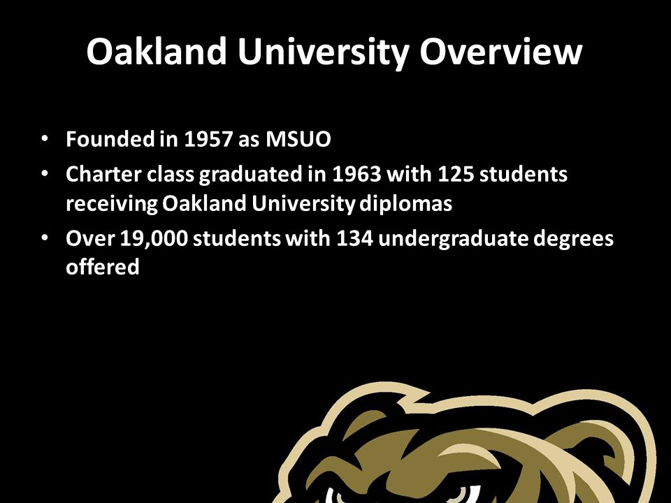 Oakland University Overview Founded in 1957 as MSUO Charter class graduated in 1963 with 125 students receiving Oakland University diplomas Over 19,000 students with 134 undergraduate degrees offered