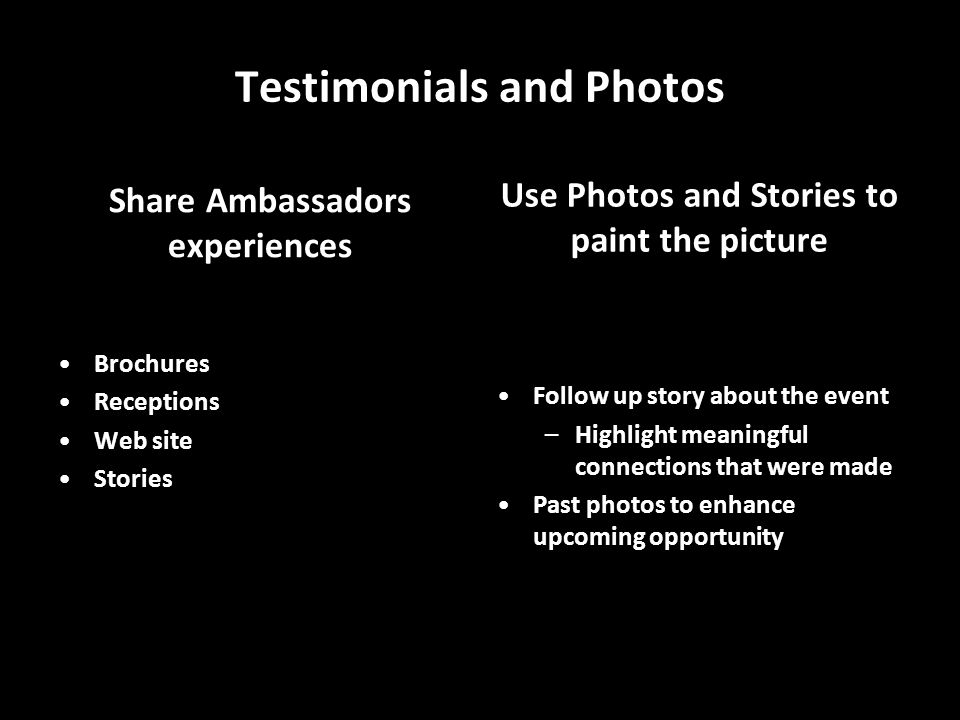 Testimonials and Photos Share Ambassadors experiences Brochures Receptions Web site Stories Use Photos and Stories to paint the picture Photo Slideshow Follow up story about the event –Highlight meaningful connections that were made Past photos to enhance upcoming opportunity