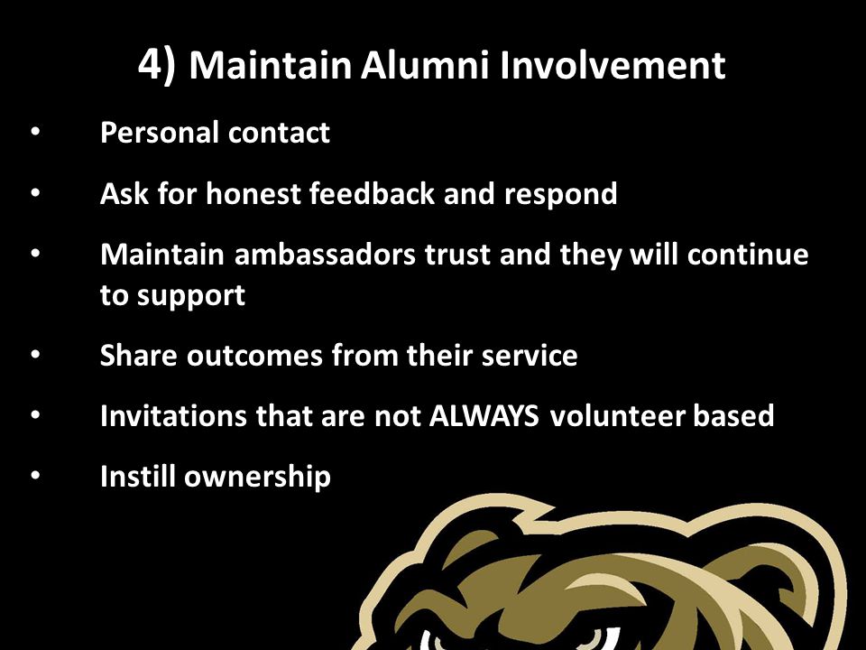 4) Maintain Alumni Involvement Personal contact Ask for honest feedback and respond Maintain ambassadors trust and they will continue to support Share outcomes from their service Invitations that are not ALWAYS volunteer based Instill ownership